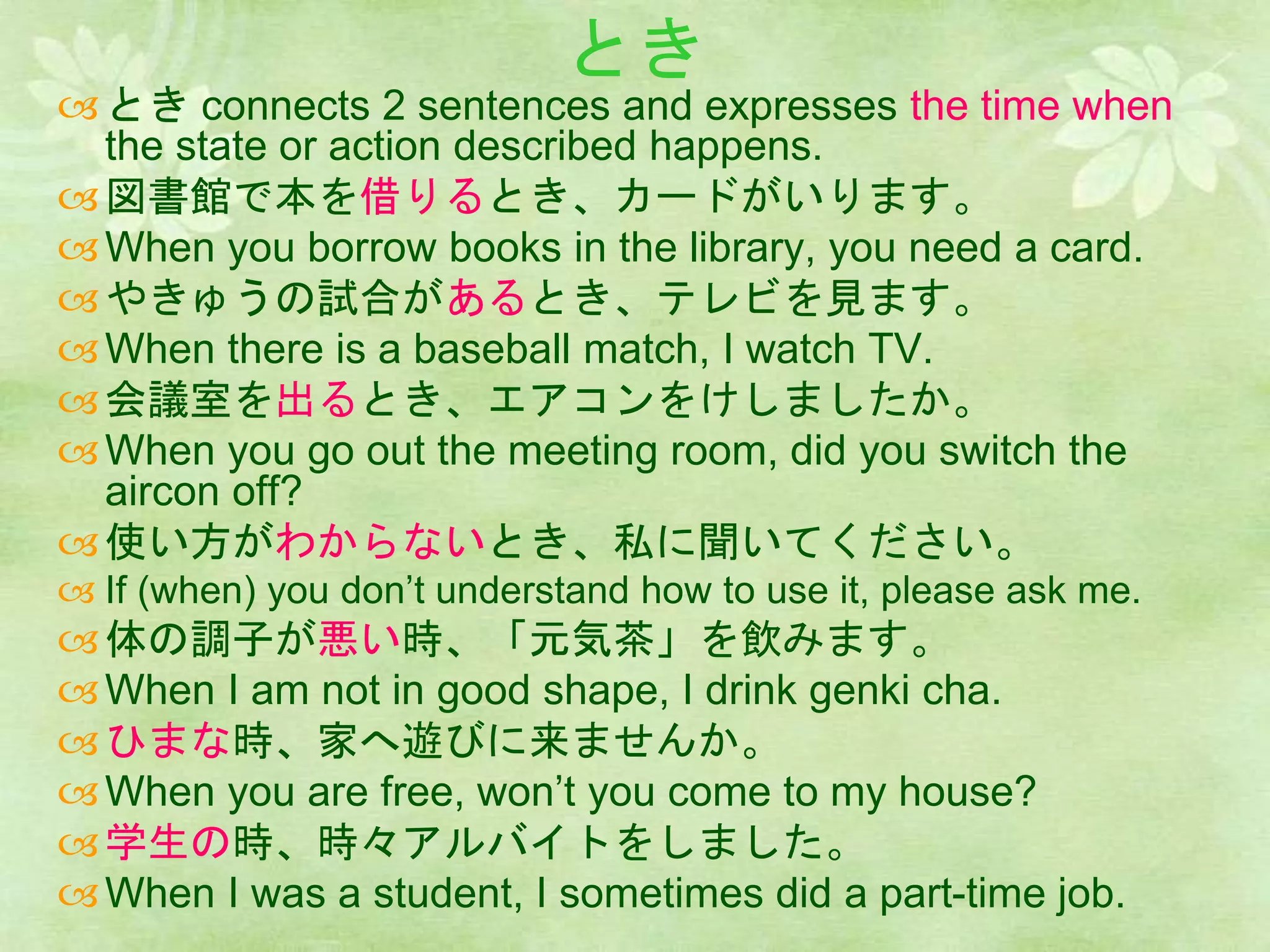 とき
とき connects 2 sentences and expresses the time when
the state or action described happens.
図書館で本を借りるとき、カードがいります。
When you borrow books in the library, you need a card.
やきゅうの試合があるとき、テレビを見ます。
When there is a baseball match, I watch TV.
会議室を出るとき、エアコンをけしましたか。
When you go out the meeting room, did you switch the
aircon off?
使い方がわからないとき、私に聞いてください。
 If (when) you don’t understand how to use it, please ask me.
体の調子が悪い時、「元気茶」を飲みます。
When I am not in good shape, I drink genki cha.
ひまな時、家へ遊びに来ませんか。
When you are free, won’t you come to my house?
学生の時、時々アルバイトをしました。
When I was a student, I sometimes did a part-time job.
 