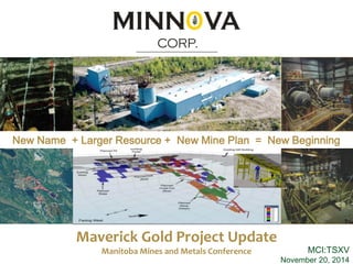 MCI:TSXV 
November 20, 2014 
Maverick Gold Project Update 
Manitoba Mines and Metals Conference 
New Name + Larger Resource + New Mine Plan = New Beginning 
MINN VA 
CORP. 
O 
 