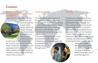 Learn how to create value for their
customers and
users through the
human center
design method of
Design Thinking.
The extraordinary
environment of
Silicon Valley
(California) is key
to work over 2 main areas of inter-
est: to know, experience and bring
under control the art of pitching will
capacitate to the learner of the ha-
bilities need to show their project to
possible investors, which is the key
value of their projects.
The participants will go deeper in
the concepts of reflect and act in
leadership. The module is combining
the personal development as well as
teamleadership and intrapreneur-
ship spirit in the development of
new innovative projects inside of an
organization.
The learners will go deeper in the
personal dimension of being an
entrepeneur or intrapreneur and the
key elements on
leading change
through teams.
Entrepreneur strategy will be ana-
lyzed and co-developed under the
philosophy of Blue Oceans. This
theory will be analysed and devel-
oped through specific processes
and tools that will empower the or-
ganization to grow in an innovative
context. The participants are chal-
lenged to create value through these
concepts not only to enrich their ex-
isting projects but to a new customer
during the module.
Moreover the projects
are worked through the
concepts of Business
Model Generation and
Lean Management.
StrategyMethods to foster
intrapreneurial innovation and
ecosystems
Leadership
Content:
 