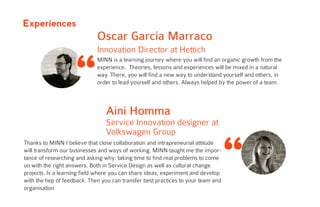 “
MINN is a learning journey where you will find an organic growth from the
experience. Theories, lessons and experiences will be mixed in a natural
way. There, you will find a new way to understand yourself and others, in
order to lead yourself and others. Always helped by the power of a team.
Oscar Garcia Marraco
Innovation Director at Hettich
“
Aini Homma
Service Innovation designer at
Volkswagen Group
Thanks to MINN I believe that close collaboration and intrapreneurial attitude
will transform our businesses and ways of working. MINN taught me the impor-
tance of researching and asking why: taking time to find real problems to come
uo with the right answers. Both in Service Design as well as cultural change
projects. Is a learning field where you can share ideas, experiment and develop
with the hep of feedback. Then you can transfer best practices to your team and
organisation
Experiences
 