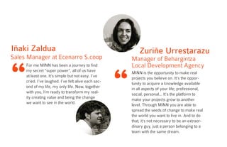 “
For me MINN has been a journey to find
my secret “super power”, all of us have
at least one. It’s simple but not easy. I’ve
cried. I’ve laughed. I’ve felt alive each sec-
ond of my life, my only life. Now, together
with you, I’m ready to transform my real-
ity creating value and being the change
we want to see in the world.
Iñaki Zaldua
Sales Manager at Ecenarro S.coop
“
Zuriñe Urrestarazu
Manager of Behargintza
Local Development Agency
MINN is the opportunity to make real
projects you believe on. It’s the oppor-
tunity to acquire a knowledge available
in all aspects of your life; professional,
social, personal... It’s the platform to
make your projects grow to another
level. Through MINN you are able to
spread the seeds of change to make real
the world you want to live in. And to do
that, it’s not necessary to be an extraor-
dinary guy, just a person belonging to a
team with the same dream.
 