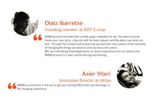 “
Olatz Ibarretxe
Founding member at DOT S.coop
MINN process has been like a white paper notebook for me. The place to write
freely your own story, coloured with the team players and the places we have vis-
ited. Through the constant active learning you become more aware of the necessity
of changing the things we observe and you focus into action.
We own everything that happened to us, these experiences are our stories and
MINN process is a story worth sharing and owning.
Asier Viteri
Innovation Director at Athlon
MINN is a hard kick in the ass to get you moving! More than just learning is a
life changing experience.
 