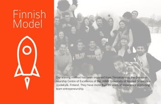 Finnish
Model
Our leaning method has been imported from Tiimiakatemia, the Entrepre-
neurship Centre of Excellence of the JAMK University of Applied Sciences in
Jyväskylä, Finland. They have more than 20 years of experience promoting
team entrepeneurship.
 
