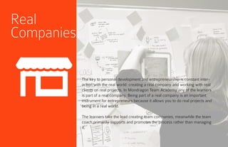 Real
Companies
The key to personal development and entrepreneurship is constant inter-
action with the real world: creating a real company and working with real
clients on real projects. In Mondragon Team Academy any of the learners
is part of a real company. Being part of a real company is an important
instrument for entrepreneurs because it allows you to do real projects and
being in a real world.
The learners take the lead creating team companies, meanwhile the team
coach primarily supports and promotes the process rather than managing
it.
 