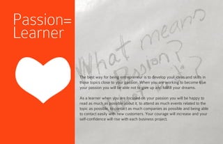 The best way for being entrepreneur is to develop your ideas and skills in
those topics close to your passion. When you are working to become true
your passion you will be able not to give up and fullfill your dreams.
As a learner when you are focused on your passion you will be happy to
read as much as possible about it, to attend as much events related to the
topic as possible, to contact as much companies as possible and being able
to contact easily with new customers. Your courage will increase and your
self-confidence will rise with each business project.
Passion=
Learner
 