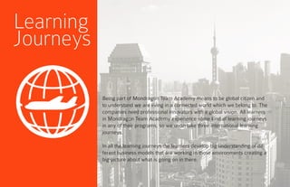 Being part of Mondragon Team Academy means to be global citizen and
to understand we are living in a connected world which we belong to. The
companies need professional innovators with a global vision. All learners
in Mondragon Team Academy experience some kind of learning journeys
in any of their programs, so we undertake three international learning
journeys.
In all the learning journeys the learners develop big understanding of dif-
ferent business models that are working in those environments creating a
big picture about what is going on in there.
Learning
Journeys
 