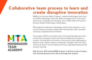 Collaborative team process to learn and
create disruptive innovation
MINN is an Executive Master Program created by Mondragon Team Acad-
emy (MTA)- Mondragon University. MTA is the global unit of Team-Entre-
preneurship, Leadership and Innovation, born in 2007 within the Faculty of
Business Studies of Mondragon Unibertsitatea.
MTA applies the well-know methodology used by Team Academy; a com-
munity of learners and team entrepreneurs that operates within Jyvaskyla
University of Applied Sciences (Finland).
The purpose of MTA is to transform (the environment) through team-entre-
preneurship and based on active learning and collaborative and open in-
novation. Currently MTA is formed by a community of nearly 400 people in
Basque Country, Madrid, Valencia, Amsterdam, Shanghai and Pune (India)
and aims to become an international community regarding entrepreneurship
and team learning.
With this aim, MTA started MINN Program in 2010 to transform leaders
and intra/entrepreneurs to be able to leverage their projects.
 