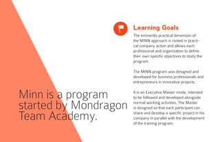 Learning Goals
The eminently practical dimension of
the MINN approach is rooted in practi-
cal company action and allows each
professional and organization to define
their own specific objectives to study the
program.
The MINN program was designed and
developed for business professionals and
entrepreneurs in innovative projects.
It is an Executive Master mode, intended
to be followed and developed alongside
normal working activities. The Master
is designed so that each participant can
share and develop a specific project in his
company in parallel with the development
of the training program.
x
Minn is a program
started by Mondragon
Team Academy.
 