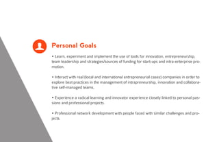 Personal Goals
• Learn, experiment and implement the use of tools for innovation, entrepreneurship,
team leadership and strategies/sources of funding for start-ups and intra-enterprise pro-
motion.
• Interact with real (local and international entrepreneurial cases) companies in order to
explore best practices in the management of intrapreneurship, innovation and collabora-
tive self-managed teams.
• Experience a radical learning and innovator experience closely linked to personal pas-
sions and professional projects.
• Professional network development with people faced with similar challenges and pro-
jects.
L
 