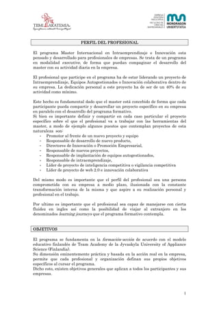 1 (23)




                         PERFIL DEL PROFESIONAL

El programa Master Internacional en Intraemprendizaje e Innovación esta
pensado y desarrollado para profesionales de empresas. Se trata de un programa
en modalidad executive, de forma que puedan compaginar el desarrollo del
master con su actividad diaria en la empresa.

El profesional que participe en el programa ha de estar liderando un proyecto de
Intraemprendizaje, Equipos Autogestionados o Innovación colaborativa dentro de
su empresa. La dedicación personal a este proyecto ha de ser de un 40% de su
actividad como mínimo.

Este hecho es fundamental dado que el master está concebido de forma que cada
participante pueda compartir y desarrollar un proyecto específico en su empresa
en paralelo con el desarrollo del programa formativo.
Si bien es importante definir y compartir en cada caso particular el proyecto
específico sobre el que el profesional va a trabajar con las herramientas del
master, a modo de ejemplo algunos puestos que contemplan proyectos de esta
naturaleza son:
   - Promotor al frente de un nuevo proyecto y equipo
   - Responsable de desarrollo de nuevo producto,
   - Directores de Innovación o Promoción Empresarial,
   - Responsable de nuevos proyectos,
   - Responsable de implantación de equipos autogestionados,
   - Responsable de intraemprendizaje,
   - Líder de proyecto de inteligencia competitiva o vigilancia competitiva
   - Líder de proyecto de web 2.0 e innovación colaborativa

Del mismo modo es importante que el perfil del profesional sea una persona
comprometida con su empresa a medio plazo, ilusionada con la constante
transformación interna de la misma y que aspire a su realización personal y
profesional en el trabajo.

Por ultimo es importante que el profesional sea capaz de manejarse con cierta
fluidez en ingles así como la posibilidad de viajar al extranjero en los
denominados learning journeys que el programa formativo contempla.


OBJETIVOS

El programa se fundamenta en la formación-acción de acuerdo con el modelo
educativo finlandés de Team Academy de la Jyvaskyla University of Appliance
Science (Finlandia).
Su dimensión eminentemente práctica y basada en la acción real en la empresa,
permite que cada profesional y organización definan sus propios objetivos
específicos al cursar el programa.
Dicho esto, existen objetivos generales que aplican a todos los participantes y sus
empresas.



                                                                                  1
 