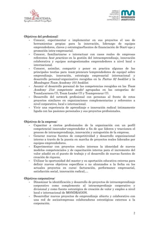 2 (23)




Objetivos del profesional:
   - Conocer, experimentar e implementar en sus proyectos el uso de
       herramientas propias para la innovación, liderazgo de equipos
       emprendedores, claves y estrategias/fuentes de financiación de Start-ups y
       promoción intra-empresarial.
   - Conocer, familiarizarse e interactuar con casos reales de empresas
       referentes best practices en la gestión del intraemprendizaje, innovación
       colaborativa y equipos autogestionados emprendedores a nivel local e
       internacional.
   - Conocer, asimilar, compartir y poner en practica algunas de las
       principales teorías para team-preneurs (emprendedores de equipo) sobre
       emprendizaje, innovación, estrategia empresarial internacional y
       desarrollo personal-organizativo recogidas en la Partus 82 booklist y la
       Mondragon Team Academy 101 booklist.
   - Asumir el desarrollo personal de las competencias recogidas en las Team
       Academy 21st competente model agrupadas en las categorías de:
       TeamLearners (7), Team Leader (7) y Teampreneur (7).
   - Desarrollo del network profesional con personas al frente de retos
       proyectos similares en organizaciones complementarias y referentes a
       nivel corporativo, local e internacional.
   - Vivir una experiencia de aprendizaje e innovación radical íntimamente
       ligada con las pasiones personales y sus proyectos profesionales.


Objetivos de la empresa:
   - Capacitar a ciertos profesionales de la organización con un perfil
       competencial innovador-emprendedor a fin de que lideren y traccionen el
       proceso de intraemprendizaje, innovación y autogestión de la empresa.
   - Generar nuevas fuentes de competitividad y desarrollo organizacional
       interno a través de la puesta en marcha de proyectos reales liderados por
       equipos emprendedores.
   - Experimentar con proyectos reales internos la idoneidad de nuevos
       modelos competenciales y de capacitación interna para el incremento del
       valor añadió en el puesto de trabajo y el desarrollo de nuevas fuentes de
       creación de riqueza.
   - Utilizar la oportunidad del master y su aportación educativa externa para
       definir nuevos objetivos específicos o no alcanzados a la fecha en los
       actuales proyectos en curso: facturación, performance empresarial,
       satisfacción social, innovación radical,…

Objetivos corporativos:
   - Dinamizar la identificación y desarrollo de proyectos de intraemprendizaje
       corporativo como complemento al intraempredizaje cooperativo y
       divisional y como fuente estratégica de creación de valor y empleo a nivel
       local e internacional de MONDRAGON.
   - Desarrollar nuevos proyectos de emprendizaje abierto y colaborativo con
       una red de socios/empresas colaboradoras estratégicas externos a la
       corporación.


                                                                                2
 