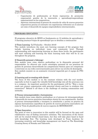 3 (23)



   -   Capacitación de profesionales al frente reproyectos de promoción
       empresarial, gestión de la innovación y aprendizaje/emprendizaje
       organizacional en las cooperativas.
   -   Apertura internacional al proceso de creación de valor de nuevos proyectos
       corporativos gracias al contraste con experiencias referentes en el exterior
       así como el desarrollo de equipos emprendedores internacionales.


PROGRAMA EDUCATIVO

El programa educativo de MINN se fundamenta en 10 módulos de aprendizaje y
3 learning journeys (viajes de aprendizaje) que se detallan a continuación:

1) Team Learning (LJ Finlandia – Octubre 2010)
This module introduces the most core learning concepts of the program that
include learning on individual, team and community level. Through
understanding and experiencing learning on these three levels, the participants
will start utilizing and learning the basic learning tools that will be in use
throughout the program.

2) Desarrollo personal y liderazgo:
Este modulo tiene como objetivo profundizar en la dimensión personal del
emprendedor. Le ofrecerá una visión estratégica personal de sus practicas de
gestión de personas desarrollando las competencias básicas para ser competente
e intervenir en sus redes conversacionales para elevar sus niveles de desempeño.
Este modulo consiste en un seminario vivencial impartido por el equipo de PTG
de MU.

3) Learning and co-creating with clients:
The focus of this module is on the constant relation with the real market,
especially on how to apply the valuable field-knowledge into all the processes ran
in a company. An important question for the participants will be: “How a team
coach can connect organization with potential clients and how to reinforce this
connection?” Behind it all there is the challenge of creating communities and
networks.

4) Proceso intraemprendedor y herramientas
Este modulo tiene como objetivo profundizar en el proceso de intraemprendizaje
o desarrollo de nuevos proyectos innovadores dentro de una organización. Analiza
el proceso intraemprendedor e incorpora la asimilación y puesta en practica de
algunas herramientas específicas de gestión de nuevos proyectos innovadores así
como la “Guía de planificación de nuevos negocios de MONDRAGON”.

5) Open Innovation
The point of view to innovation in this module will be focused on the open and
collaborative way of finding innovative solutions. The innovations of the future
will not be created behind closed doors, but they will take place hand in hand
with knowledge flow. The learning tools developed in Team Academy for
increasing creativity and knowledge management are based on The Knowledge
Creating theory of Nonaka and Takeutchi.



                                                                                  3
 