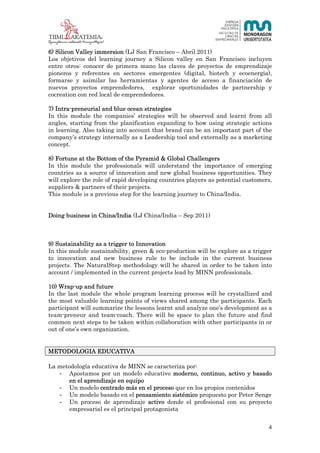4 (23)



6) Silicon Valley immersion (LJ San Francisco – Abril 2011)
Los objetivos del learning journey a Silicon valley en San Francisco incluyen
entre otros: conocer de primera mano las claves de proyectos de emprendizaje
pioneros y referentes en sectores emergentes (digital, biotech y ecoenergia),
formarse y asimilar las herramientas y agentes de acceso a financiación de
nuevos proyectos emprendedores, explorar oportunidades de partnership y
cocreation con red local de emprendedores.

7) Intra-preneurial and blue ocean strategies
In this module the companies’ strategies will be observed and learnt from all
angles, starting from the planification expanding to how using strategic actions
in learning. Also taking into account that brand can be an important part of the
company’s strategy internally as a Leadership tool and externally as a marketing
concept.

8) Fortune at the Bottom of the Pyramid & Global Challengers
In this module the professionals will understand the importance of emerging
countries as a source of innovation and new global business opportunities. They
will explore the role of rapid developing countries players as potential customers,
suppliers & partners of their projects.
This module is a previous step for the learning journey to China/India.


Doing business in China/India (LJ China/India – Sep 2011)



9) Sustainability as a trigger to Innovation
In this module sustainability, green & eco-production will be explore as a trigger
to innovation and new business rule to be include in the current business
projects. The NaturalStep methodology will be shared in order to be taken into
account / implemented in the current projects lead by MINN professionals.

10) Wrap-up and future
In the last module the whole program learning process will be crystallized and
the most valuable learning points of views shared among the participants. Each
participant will summarize the lessons learnt and analyze one’s development as a
team-preneur and team-coach. There will be space to plan the future and find
common next steps to be taken within collaboration with other participants in or
out of one’s own organization.


METODOLOGIA EDUCATIVA

La metodología educativa de MINN se caracteriza por:
   - Apostamos por un modelo educativo moderno, continuo, activo y basado
       en el aprendizaje en equipo
   - Un modelo centrado más en el proceso que en los propios contenidos
   - Un modelo basado en el pensamiento sistémico propuesto por Peter Senge
   - Un proceso de aprendizaje activo donde el profesional con su proyecto
       empresarial es el principal protagonista


                                                                                  4
 
