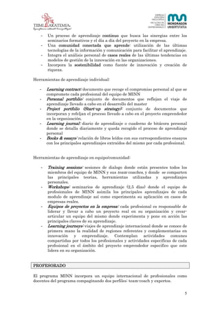 5 (23)



   -   Un proceso de aprendizaje continuo que busca las sinergias entre los
       seminarios formativos y el día a día del proyecto en la empresa.
   -   Una comunidad conectada que aprende: utilización de las últimas
       tecnologías de la información y comunicación para facilitar el aprendizaje.
   -   Integra el análisis personal de casos reales de las últimas tendencias en
       modelos de gestión de la innovación en las organizaciones.
   -   Incorpora la sostenibilidad como fuente de innovación y creación de
       riqueza.

Herramientas de aprendizaje individual:

   -   Learning contract: documento que recoge el compromiso personal al que se
       compromete cada profesional del equipo de MINN
   -   Personal portfolio: conjunto de documentos que reflejan el viaje de
       aprendizaje llevado a cabo en el desarrollo del master
   -   Project portfolio (Start-up strategy): conjunto de documentos que
       incorporan y refeljan el proceso llevado a cabo en el proyecto emprendedor
       en la organización.
   -   Learning journal: diario de aprendizaje o cuaderno de bitácora personal
       donde se detalla diariamente y queda recogido el proceso de aprendizaje
       personal
   -   Books & essays: relación de libros leídos con sus correspondientes ensayos
       con los principales aprendizajes extraídos del mismo por cada profesional.


Herramientas de aprendizaje en equipo/comunidad:

   -   Training sessions: sesiones de dialogo donde están presentes todos los
       miembros del equipo de MINN y sus team-coaches, y donde se comparten
       las principales teorias, herramientas utilizadas y aprendizajes
       personales.
   -   Workshops: seminarios de aprendizaje (2,5 días) donde el equipo de
       profesionales de MINN asimila los principales aprendizajes de cada
       modulo de aprendizaje así como experimenta su aplicación en casos de
       empresas reales.
   -   Equipos de proyectos en la empresa: cada profesional es responsable de
       liderar y llevar a cabo un proyecto real en su organización y crear-
       articular un equipo del mismo donde experimenta y pone en acción las
       principales claves de su aprendizaje.
   -   Learning journeys: viajes de aprendizaje internacional donde se conoce de
       primera mano la realidad de regiones referentes y complementarias en
       innovación y emprendizaje. Contemplan actividades comunes
       compartidas por todos los profesionales y actividades especificas de cada
       profesional en el ámbito del proyecto emprendedor especifico que este
       lidera en su organización.


PROFESORADO

El programa MINN incorpora un equipo internacional de profesionales como
docentes del programa compaginando dos perfiles: team-coach y expertos.


                                                                                 5
 