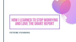 FUTURE FUNDING
HOW I LEARNED TO STOP WORRYING
AND LOVE THE GRANT REPORT
 