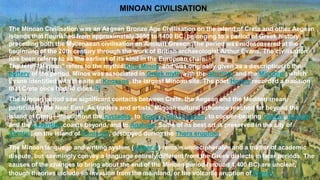 MINOAN CIVILISATION
The Minoan Civilisation was an Aegean Bronze Age Civilisation on the island of Crete and other Aegean
islands that flourished from approximately 3650 to 1400 BC, belonging to a period of Greek history
preceding both the Mycenaean civilisation an Ancient Greece. The period was redescovered at the
beginning of the 20th century through the work of British archaeologist Arthur Evans. The civilisation
has been referre to as the earliest of its kind in the European chain.
The term "Minoan" refers to the mythic King Minos, and was originally given as a description to the
pottery of the period. Minos was associated in Greek myth with the labyrinth and the Minotaur, which
Evans identified with the site at Knossos, the largest Minoan site. The poet Homer recorded a tradition
that Crete once had 90 cities.[4]
The Minoan period saw significant contacts between Crete, the Aegean and the Mediterranean,
particularly the Near East. As traders and artists, Minoan cultural influence reached far beyond the
island of Crete—throughout the Cyclades, to Egypt's Old Kingdom, to copper-bearing Cyprus, Canaan
and the Levantine coasts beyond, and to Anatolia. Some of its best art is preserved in the city of
Akrotiri, on the island of Santorini, destroyed during the Thera eruption.
The Minoan language and writing system (Linear A) remain undecipherable and a matter of academic
dispute, but seemingly convey a language entirely different from the Greek dialects in later periods. The
causes of the changes to bring about the end of the Minoan period (around 1,400 BC) are unclear,
though theories include an invasion from the mainland, or the volcanic eruption of Thera.
 