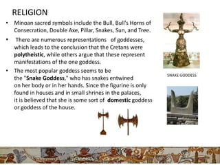 RELIGION
• Minoan sacred symbols include the Bull, Bull's Horns of
  Consecration, Double Axe, Pillar, Snakes, Sun, and Tree.
•  There are numerous representations of goddesses,
  which leads to the conclusion that the Cretans were
  polytheistic, while others argue that these represent
  manifestations of the one goddess.
• The most popular goddess seems to be
                                                             SNAKE GODDESS
  the "Snake Goddess," who has snakes entwined
  on her body or in her hands. Since the figurine is only
  found in houses and in small shrines in the palaces,
  it is believed that she is some sort of domestic goddess
  or goddess of the house.




                                                             DEITY-MOTHER GODDESS
 