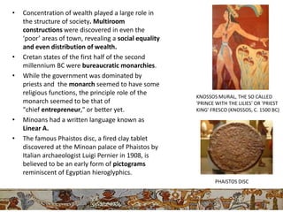 •   Concentration of wealth played a large role in
    the structure of society. Multiroom
    constructions were discovered in even the
    ‘poor’ areas of town, revealing a social equality
    and even distribution of wealth.
•   Cretan states of the first half of the second
    millennium BC were bureaucratic monarchies.
•   While the government was dominated by
    priests and the monarch seemed to have some
    religious functions, the principle role of the
                                                        KNOSSOS MURAL, THE SO CALLED
    monarch seemed to be that of                        'PRINCE WITH THE LILIES' OR 'PRIEST
    "chief entrepreneur," or better yet.                KING' FRESCO (KNOSSOS, C. 1500 BC)
•   Minoans had a written language known as
    Linear A.
•   The famous Phaistos disc, a fired clay tablet
    discovered at the Minoan palace of Phaistos by
    Italian archaeologist Luigi Pernier in 1908, is
    believed to be an early form of pictograms
    reminiscent of Egyptian hieroglyphics.
                                                               PHAISTOS DISC
 
