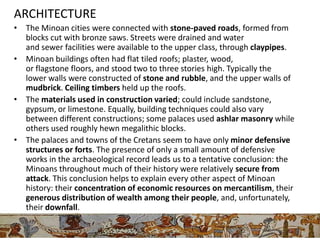 ARCHITECTURE
• The Minoan cities were connected with stone-paved roads, formed from
  blocks cut with bronze saws. Streets were drained and water
  and sewer facilities were available to the upper class, through claypipes.
• Minoan buildings often had flat tiled roofs; plaster, wood,
  or flagstone floors, and stood two to three stories high. Typically the
  lower walls were constructed of stone and rubble, and the upper walls of
  mudbrick. Ceiling timbers held up the roofs.
• The materials used in construction varied; could include sandstone,
  gypsum, or limestone. Equally, building techniques could also vary
  between different constructions; some palaces used ashlar masonry while
  others used roughly hewn megalithic blocks.
• The palaces and towns of the Cretans seem to have only minor defensive
  structures or forts. The presence of only a small amount of defensive
  works in the archaeological record leads us to a tentative conclusion: the
  Minoans throughout much of their history were relatively secure from
  attack. This conclusion helps to explain every other aspect of Minoan
  history: their concentration of economic resources on mercantilism, their
  generous distribution of wealth among their people, and, unfortunately,
  their downfall.
 