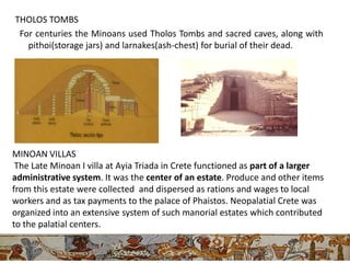 THOLOS TOMBS
 For centuries the Minoans used Tholos Tombs and sacred caves, along with
   pithoi(storage jars) and larnakes(ash-chest) for burial of their dead.




MINOAN VILLAS
 The Late Minoan I villa at Ayia Triada in Crete functioned as part of a larger
administrative system. It was the center of an estate. Produce and other items
from this estate were collected and dispersed as rations and wages to local
workers and as tax payments to the palace of Phaistos. Neopalatial Crete was
organized into an extensive system of such manorial estates which contributed
to the palatial centers.
 