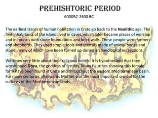 PREHISHTORIC PERIOD
                                  6000BC-2600 BC

The earliest traces of human habitation in Crete go back to the Neolithic age. The
first inhabitants of the island lived in caves, which later became places of worship
and in houses with stone foundations and brick walls. These people were farmers
and shepherds. They used simple tools and utensils made of animal bones and
stone, many of which have been turned up during archaeological excavations.

We know very little about their religious beliefs. It is hypothesized that they
worshipped Goea, the goddess of fertility. Many figurines showing this female
form have been found in Crete and throughout the eastern Mediterranean basin.
For many centuries afterwards Mother was the most important symbol for the
cultures of the Mediterranean lands.
 