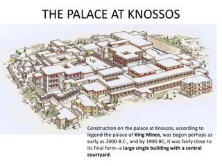 THE PALACE AT KNOSSOS




      Construction on the palace at Knossos, according to
      legend the palace of King Minos, was begun perhaps as
      early as 2000 B.C., and by 1900 BC, it was fairly close to
      its final form--a large single building with a central
      courtyard.
 