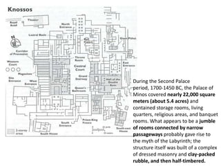 During the Second Palace
period, 1700-1450 BC, the Palace of
Minos covered nearly 22,000 square
meters (about 5.4 acres) and
contained storage rooms, living
quarters, religious areas, and banquet
rooms. What appears to be a jumble
of rooms connected by narrow
passageways probably gave rise to
the myth of the Labyrinth; the
structure itself was built of a complex
of dressed masonry and clay-packed
rubble, and then half-timbered.
 