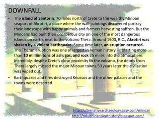 DOWNFALL
• The island of Santorin, 70 miles north of Crete to the wealthy Minoan
  seaport of Akrotiri, a place where the wall paintings discovered portray
  their landscape with happy animals and farmers harvesting saffron. But the
  Minoans had built their prosperous city on one of the most dangerous
  islands on earth, next to the volcano Thera. Around 1600, B.C., Akrotiri was
  shaken by a violent earthquake. Some time later, an eruption occurred.
  The Theran eruption was one of largest in human history — blasting more
  than 10 million tons of ash, gas, and rock 25 miles into the atmosphere.
  Incredibly, despite Crete’s close proximity to the volcano, the debris from
  Thera largely missed the major Minoan towns.50 years later the civilzation
  was wiped out.
• Earthquakes and fires destroyed Knossos and the other palaces and the
  towns were deserted.




                                    http://alternativearchaeology.jigsy.com/minoan
                                   http://tokushinancienthistory.blogspot.com/
 