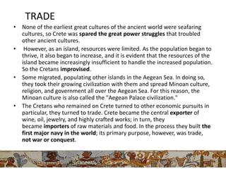 TRADE
• None of the earliest great cultures of the ancient world were seafaring
  cultures, so Crete was spared the great power struggles that troubled
  other ancient cultures.
• However, as an island, resources were limited. As the population began to
  thrive, it also began to increase, and it is evident that the resources of the
  island became increasingly insufficient to handle the increased population.
  So the Cretans improvised.
• Some migrated, populating other islands in the Aegean Sea. In doing so,
  they took their growing civilization with them and spread Minoan culture,
  religion, and government all over the Aegean Sea. For this reason, the
  Minoan culture is also called the "Aegean Palace civilization."
• The Cretans who remained on Crete turned to other economic pursuits in
  particular, they turned to trade. Crete became the central exporter of
  wine, oil, jewelry, and highly crafted works; in turn, they
  became importers of raw materials and food. In the process they built the
  first major navy in the world; its primary purpose, however, was trade,
  not war or conquest.
 