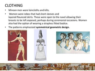 CLOTHING
• Minoan men wore loincloths and kilts.
• Women wore robes that had short sleeves and
  layered flounced skirts. These were open to the navel allowing their
  breasts to be left exposed, perhaps during ceremonial occasions. Women
  also had the option of wearing a strapless fitted bodice.
• The patterns emphasized symmetrical geometric design.
 