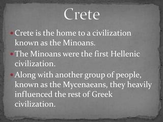  Crete is the home to a civilization
known as the Minoans.
 The Minoans were the first Hellenic
civilization.
 Along with another group of people,
known as the Mycenaeans, they heavily
influenced the rest of Greek
civilization.
 