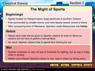 Beginnings  Sparta located on Peloponnesus, large peninsula of southern Greece First surrounded by smaller towns; over time Sparta seized control of towns After conquering town of Messenia, Spartans made Messenians into  helots War Spartan emphasis on war not due to fondness for fighting, but as way to keep order in society Helots outnumbered Spartans seven to one, kept in check by strong army Helots  Helots were state slaves given to Spartan citizens to work on farms so citizens did not have to perform manual labor. As result, Spartan citizens free to spend time training for war The Might of Sparta 