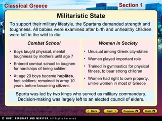Sparta was led by two kings who served as military commanders. Decision-making was largely left to an elected council of elders. To support their military lifestyle, the Spartans demanded strength and toughness. All babies were examined after birth and unhealthy children were left in the wild to die.  Militaristic State Boys taught physical, mental toughness by mothers until age 7 Entered combat school to toughen for hardships of being soldier At age 20 boys became  hoplites , foot soldiers; remained in army 10 years before becoming citizens Combat School Unusual among Greek city-states Women played important role Trained in gymnastics for physical fitness, to bear strong children Women had right to own property, unlike women in most of Greece Women in Society 