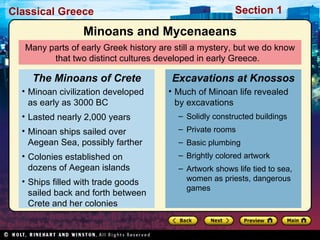Many parts of early Greek history are still a mystery, but we do know that two distinct cultures developed in early Greece.  Minoans and Mycenaeans Minoan civilization developed as early as 3000 BC Lasted nearly 2,000 years Minoan ships sailed over Aegean Sea, possibly farther Colonies established on dozens of Aegean islands Ships filled with trade goods sailed back and forth between Crete and her colonies The Minoans of Crete Much of Minoan life revealed by excavations Solidly constructed buildings Private rooms Basic plumbing Brightly colored artwork Artwork shows life tied to sea, women as priests, dangerous games  Excavations at Knossos 