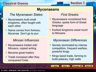 The Mycenaean States Mycenaeans built small kingdoms, often fought with each other Name comes from fortress, Mycenae  Don't go to pun Minoan Influences Mycenaeans traded with Minoans, copied writing Became great traders Trade increased after they conquered Crete First Greeks   Mycenaeans considered first Greeks, spoke form of Greek language Earliest kingdoms owed much to Minoans Mycenaean Differences Society dominated by intense competition, frequent warfare, powerful kings Kings taxed trade, farming to build palaces, high walls Mycenaeans 