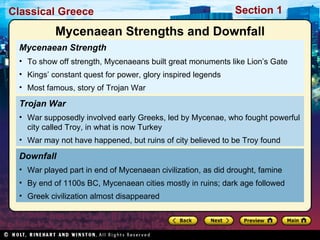 Mycenaean Strength To show off strength, Mycenaeans built great monuments like Lion’s Gate Kings’ constant quest for power, glory inspired legends Most famous, story of Trojan War Downfall  War played part in end of Mycenaean civilization, as did drought, famine By end of 1100s BC, Mycenaean cities mostly in ruins; dark age followed Greek civilization almost disappeared Trojan War War supposedly involved early Greeks, led by Mycenae, who fought powerful city called Troy, in what is now Turkey War may not have happened, but ruins of city believed to be Troy found Mycenaean Strengths and Downfall 