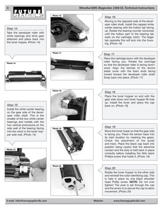 4                                               Minolta/QMS Magicolor 2300 DL Technical Instructions

                                     Photo 16
                                                                    Step 16
                                                                    Moving to the opposite side of the devel-
                                                                    oper roller shaft, install the capped white
Step 14                                                             center bearing with the hollow tab facing
                                                                    up. Rotate the bearing counter clockwise
Take the developer roller with                                      until the hollow part of the bearing tab
white bearings and drive gear                                       rests on the cartridge notch. The larger
attached and place back into                                        tab opposite this will lock into the hous-
the toner hopper. (Photo 14)                                        ing. (Photo 16)


                                     Photo 17
                                                                    Step 17
                                                                    Place the cartridge down with the developer
                                                                    roller facing you. Rotate the cartridge
Photo 14
                                                                    so that the developer roller is facing down-
                                                                    ward. Align the latches of the doctor
                                                                    blade cover with the foam ends facing
                                                                    inward toward the developer roller shaft.
                                                                    Snap back into place. (Photo 17)



                                     Photo 18
                                                                    Step 18
                                                                    Place the toner hopper on end with the
                                                                    gear side down and toner hopper fill hole
                                                                    up. Install the toner and place the cap
Step 15                                                             back on. (Photo 18)
Install the white center bearing
on the gear side of the devel-
oper roller shaft. This is the
smaller of the two white center
bearings and installs with the
two vertical protrusions on the
side wall of the bearing facing      Photo 19
                                                                    Step 19
into the notch in the toner hop-                                    Move the toner hoper so that the gear side
per side wall. (Photo 15)                                           is facing you. Place the sensor back into
                                                                    its start location by meshing the gears.
                                                                    Check the placement of the guide
                                                                    and track. Place the black cap back into
                                                                    position being careful that the electrical
Photo 15                                                            contact and the strip is held back in place
                                                                    correctly before installing the little black
                                                                    Phillips screw that holds it. (Photo 19)


                                     Photo 20
                                                                    Step 20
                                                                    Rotate the toner hopper to the other side
                                                                    and reinstall the color identifying cap. This
                                                                    is held in place by one black shoulder
                                                                    head Phillip screw. NOTE: Do not over
                                                                    tighten! The post is set through the cap
                                                                    and the screw is to secure the cap to allow
                                                                    movement. (Photo 20)


E-mail: info@futuregraphicsllc.com                       Website:           www.futuregraphicsllc.com
 