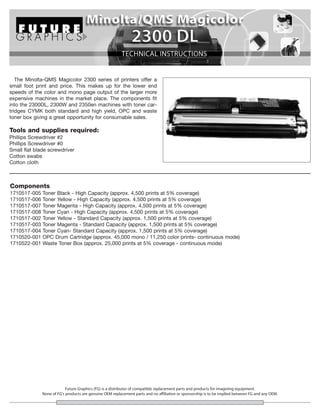 The Minolta-QMS Magicolor 2300 series of printers offer a
small foot print and price. This makes up for the lower end
speeds of the color and mono page output of the larger more
expensive machines in the market place. The components fit
into the 2300DL, 2300W and 2350en machines with toner car-
tridges CYMK both standard and high yield, OPC and waste
toner box giving a great opportunity for consumable sales.

Tools and supplies required:
Phillips Screwdriver #2
Phillips Screwdriver #0
Small flat blade screwdriver
Cotton swabs
Cotton cloth



Components
1710517-005   Toner Black - High Capacity (approx. 4,500 prints at 5% coverage)
1710517-006   Toner Yellow - High Capacity (approx. 4,500 prints at 5% coverage)
1710517-007   Toner Magenta - High Capacity (approx. 4,500 prints at 5% coverage)
1710517-008   Toner Cyan - High Capacity (approx. 4,500 prints at 5% coverage)
1710517-002   Toner Yellow - Standard Capacity (approx. 1,500 prints at 5% coverage)
1710517-003   Toner Magenta - Standard Capacity (approx. 1,500 prints at 5% coverage)
1710517-004   Toner Cyan- Standard Capacity (approx. 1,500 prints at 5% coverage)
1710520-001   OPC Drum Cartridge (approx. 45,000 mono / 11,250 color prints- continuous mode)
1710522-001   Waste Toner Box (approx. 25,000 prints at 5% coverage - continuous mode)




                           Future Graphics (FG) is a distributor of compatible replacement parts and products for imagining equipment.
              None of FG's products are genuine OEM replacement parts and no affiliation or sponsorship is to be implied between FG and any OEM.
 