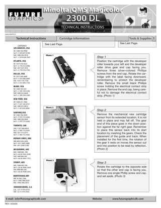 QMS2300TECH

              Technical Instructions             Cartridge Information                                   Tools & Supplies 1
                                   See Last Page.                                               See Last Page.
            CORPORATE
        LOS ANGELES, USA
        US 1 800 394.9900
        Int’l +1 818 837.8100
        FAX 1 800 394.9910             Photo 1
        Int’l +1 818 838.7047                                               Step 1
        ATLANTA, USA                                                        Position the cartridge with the developer
        US 1 877 676.4223                                                   roller towards your left and the developer
        Int’l +1 770 516.9488
        FAX 1 877 337.7976                                                  roller drive gear end cap facing you.
        Int’l +1 770 516.7794                                               Remove three silver–colored Phillips
        DALLAS, USA                                                         screws from the end cap. Rotate the car-
        US 1 877 499.4989                                                   tridge with the label facing downward,
        Int’l +1 972 840.4989
        FAX 1 877 774.1750                                                  remembering to protect the developer
        Int’l +1 972 840.1750                                               roller. Remove the small black Phillips
        MIAMI, USA                                                          screw holding the electrical contact strip
        US 1 800 595.429                                                    in place. Remove the end cap, being care-
        Int’l +1 305 594.3396
        FAX 1 800 522.8640                                                  ful not to damage the electrical contact
        Int’l +1 305 594.3309                                               strip. (Photo 1)
        NEW YORK, USA
        US 1 800 431.7884
        Int’l +1 631 345.0121
        FAX 1 800 431.8812
        Int’l +1 631345.0690           Photo 2
                                                                            Step 2
        SANFORD,USA
        US 1 800 786.9049                                                   Remove the mechanical new cartridge
        Int’l +1 919 775.4584                                               sensor from its extended location. It is not
        FAX 1 800 786.9049
        Int’l +1 919 775.4584                                               held in place and may fall off. The gear
                                                                            end of this piece goes in the down posi-
        TORONTO, CAN
                                                                            tion against the far right gear. Remember
        CAN 1 877 848.0818
        Int’l +1 905 712.9501                                               to place this sensor back into its start
        FAX 1 877 772.6773                                                  location by meshing the gears. Check the
        Int’l +1 905 712.9502
                                                                            placement of the guide and track. When
        BUENOS AIRES, ARG
                                                                            installed for the first time, the rotation of
        ARG 0810 444.2656
        Int’l +011 4583.5900                                                the gear it rests on moves the sensor out
        FAX +011 4584.3100                                                  and into position to be read by reflection.
        MELBOURNE, AUS                                                      (Photo 2)
        AUS 1 800 003. 100
        Int’l +62 03 9561.8102
        FAX 1 800 004.302
        Int’l +62 03 9561-7751
                                       Photo 3
        SYDNEY, AUS                                                         Step 3
        AUS 1 800 003.100
        Int’l +62 02 9648.2630                                              Rotate the cartridge to the opposite side
        FAX 1800 004.302                                                    so that the other end cap is facing you.
        Int’l +62 02 9548.2635
                                                                            Remove one single Phillip screw and cap,
        MONTEVIDEO,URY                                                      and set aside. (Photo 3)
        URY 02 902.7206
        Int’l +5982 900.8358
        FAX +5982 908.3816

        JOHANNESBURG, S.A.
        S.A. +27 11 974.6155
        FAX +27 11 974.3593


E-mail: info@futuregraphicsllc.com                                       Website:        www.futuregraphicsllc.com
REV. 4/25/05
 