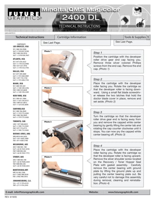 QMS2400TECH

              Technical Instructions             Cartridge Information                                  Tools & Supplies 1
                                   See Last Page.                                               See Last Page.
            CORPORATE
        LOS ANGELES, USA
        US 1 800 394.9900
        Int’l +1 818 837.8100          Photo 1
        FAX 1 800 394.9910                                                  Step 1
        Int’l +1 818 838.7047
                                                                            Position the cartridge with the developer
        ATLANTA, USA                                                        roller drive gear end cap facing you.
        US 1 877 676.4223
        Int’l +1 770 516.9488                                               Remove three silver colored Phillips
        FAX 1 877 337.7976                                                  screws from the end cap. Remove the end
        Int’l +1 770 516.7794
                                                                            cap. (Photo 1)
        DALLAS, USA
        US 1 877 499.4989
        Int’l +1 972 840.4989
        FAX 1 877 774.1750
        Int’l +1 972 840.1750                                               Step 2
        MIAMI, USA                                                          Place the cartridge with the developer
        US 1 800 595.429                                                    roller facing you. Rotate the cartridge so
        Int’l +1 305 594.3396          Photo 2
        FAX 1 800 522.8640                                                  that the developer roller is facing down-
        Int’l +1 305 594.3309                                               ward. Using a small flat blade screwdriv-
        NEW YORK, USA                                                       er release the two latches that hold the
        US 1 800 431.7884                                                   doctor blade cover in place, remove and
        Int’l +1 631 345.0121
        FAX 1 800 431.8812                                                  set aside. (Photo 2)
        Int’l +1 631345.0690

        SANFORD,USA
        US 1 800 786.9049
        Int’l +1 919 775.4584                                               Step 3
        FAX 1 800 786.9049
        Int’l +1 919 775.4584                                               Turn the cartridge so that the developer
                                                                            roller drive gear end is facing away from
        TORONTO, CAN                   Photo 3                              you and remove the capped white center
        CAN 1 877 848.0818
        Int’l +1 905 712.9501                                               bearing by gently lifting the center tab and
        FAX 1 877 772.6773                                                  rotating the cap counter clockwise until it
        Int’l +1 905 712.9502
                                                                            stops. You can now pry the capped white
        BUENOS AIRES, ARG                                                   center bearing off. (Photo 3)
        ARG 0810 444.2656
        Int’l +011 4583.5900
        FAX +011 4584.3100

        MELBOURNE, AUS
        AUS 1 800 003. 100                                                  Step 4
        Int’l +62 03 9561.8102
        FAX 1 800 004.302
                                                                            Place the cartridge with the developer
        Int’l +62 03 9561-7751                                              roller facing you. Rotate the cartridge so
        SYDNEY, AUS                    Photo 4                              that the developer roller is facing upward.
        AUS 1 800 003.100                                                   Remove the silver shoulder screw located
        Int’l +62 02 9648.2630                                              on the Recovery / Toner Hopper Seal
        FAX 1800 004.302
        Int’l +62 02 9548.2635                                              Plate with gasket assembly. Carefully
                                                                            remove the center bearing with ground
        MONTEVIDEO,URY
        URY 02 902.7206
                                                                            plate by lifting the ground plate up and
        Int’l +5982 900.8358                                                pulling the center bearing plate out. Be
        FAX +5982 908.3816                                                  very careful not to damage this assembly
        JOHANNESBURG, S.A.                                                  during removal, cleaning and reinstalla-
        S.A. +27 11 974.6155                                                tion. (Photo 4)
        FAX +27 11 974.3593


E-mail: info@futuregraphicsllc.com                                       Website:        www.futuregraphicsllc.com
REV. 9/19/05
 