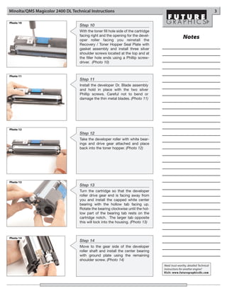 Minolta/QMS Magicolor 2400 DL Technical Instructions                                                                       3

Photo 10
                                  Step 10
                                  With the toner fill hole side of the cartridge
                                  facing right and the opening for the devel-
                                  oper roller facing you reinstall the
                                                                                                  Notes
                                  Recovery / Toner Hopper Seal Plate with
                                  gasket assembly and install three silver
                                  shoulder screws located at the top and at
                                  the filler hole ends using a Phillip screw-
                                  driver. (Photo 10)


Photo 11
                                  Step 11
                                  Install the developer Dr. Blade assembly
                                  and hold in place with the two silver
                                  Phillip screws. Careful not to bend or
                                  damage the thin metal blades. (Photo 11)




Photo 12
                                  Step 12
                                  Take the developer roller with white bear-
                                  ings and drive gear attached and place
                                  back into the toner hopper. (Photo 12)




Photo 13
                                  Step 13
                                  Turn the cartridge so that the developer
                                  roller drive gear end is facing away from
                                  you and install the capped white center
                                  bearing with the hollow tab facing up.
                                  Rotate the bearing clockwise until the hol-
                                  low part of the bearing tab rests on the
                                  cartridge notch. The larger tab opposite
                                  this will lock into the housing. (Photo 13)



Photo 14
                                  Step 14
                                  Move to the gear side of the developer
                                  roller shaft and install the center bearing
                                  with ground plate using the remaining
                                  shoulder screw. (Photo 14)
                                                                                   Need trust-worthy, detailed Technical
                                                                                   Instructions for another engine?
                                                                                   Visit: www.futuregraphicsllc.com
 