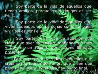 Soy parte de la vida de aquellos que tienen amigos, porque tener amigos es ser Feliz.   Soy parte de la vida de aquellos que viven rodeados por personas como tú pues vivir así es ser Feliz.   Soy parte de la vida de aquellos que creen que ayer es pasado, mañana es futuro y hoy es un regalo, por eso es llamado presente.   Formo parte de la vida de aquellos que creen en la fuerza del Amor, que creen que para una historia bonita no hay punto final.   