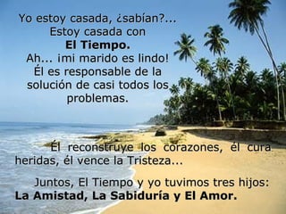 Yo estoy casada, ¿sabían?... Estoy casada con El Tiempo. Ah... ¡mi marido es lindo! Él es responsable de la solución de casi todos los problemas. Él reconstruye los corazones, él cura heridas, él vence la Tristeza... Juntos, El Tiempo y yo tuvimos tres hijos: La Amistad, La Sabiduría y El Amor.   