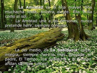 La Amistad  es la hija mayor. Una muchacha linda, sincera, alegre. Ella brilla como el sol. La Amistad une a las personas, nunca pretende herir, siempre consolar.   La del medio, es  La Sabiduría , culta, íntegra, siempre fue la más apegada al padre, El Tiempo. ¡La Sabiduría y El Tiempo andan siempre juntos!   