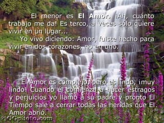 El menor es  El Amor.  ¡Ah, cuánto trabajo me da! Es terco, a veces sólo quiere vivir en un lugar... Yo vivo diciendo: Amor, fuiste hecho para vivir en dos corazones, no en uno.  El Amor es complejo, pero es lindo, ¡muy lindo! Cuando él comienza a hacer estragos y perjuicios yo llamo a su padre y pronto El Tiempo sale a cerrar todas las heridas que El Amor abrió.   