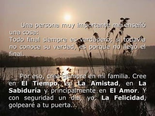 Una persona muy importante me enseñó una cosa: Todo final siempre es verdadero; si todavía no conoce su verdad, es porque no llegó el final.   Por eso, cree siempre en mi familia. Cree en  El Tiempo , en  La Amistad , en  La Sabiduría  y principalmente en  El Amor . Y con seguridad un día, yo,  La Felicidad , golpearé a tu puerta...   