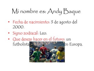 Mi nombre es: Andy Baque
• Fecha de nacimiento: 3 de agosto del
2000.
• Signo zodiacal: Leo.
• Que deseas hacer en el futuro: un
futbolista profesional y jugar en Europa.
 