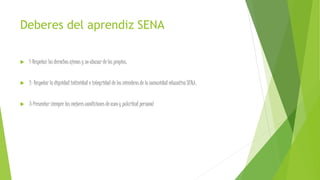 Deberes del aprendiz SENA
 1-Respetar los derechos ajenos y no abusar de los propios.
 2- Respetar la dignidad intimidad e integridad de los miembros de la comunidad educativa SENA.
 3-Presentar siempre las mejores condiciones de aseo y pulcritud personal
 