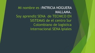 Mi nombre es :PATRICIA NOGUERA
MALLAMA.
Soy aprendiz SENA de TECNICO EN
SISTEMAS de el centro Sur
Colombiano de logística
internacional SENA Ipiales
 