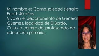 Mi nombre es Carina soledad sierralta
Edad: 40 años
Vivo en el departamento de General
Güemes, localidad de El Bordo.
Curso la carrera del profesorado de
educación primario.
 